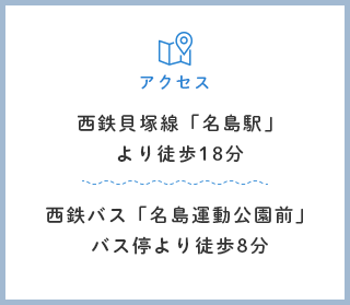 西鉄貝塚線「名島駅」より徒歩18分、西鉄バス「名島運動公園前」バス停より徒歩8分
